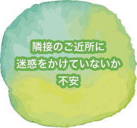 隣接のご近所様にご迷惑をかけていないか不安